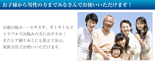 みなさんでお使いいただけます！
お顔の悩み・・・カサカサ、ギトギトなど
トラブルでお悩みの方におすすめ！
またヒゲ剃りあとにも使えて安心。
家族全員でお使いいただけます。