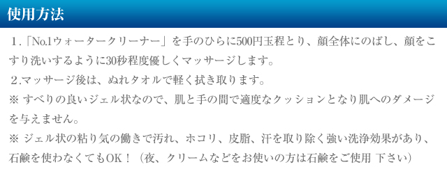 使用方法１.「No.1ウォータークリーナー」を手のひらに500円玉程とり、顔全体にのばし、顔をこすり洗いするように30秒程度優しくマッサージします。
２.マッサージ後は、ぬれタオルで軽く拭き取ります。
※ すべりの良いジェル状なので、肌と手の間で適度なクッションとなり肌へのダメージを与えません。
※ ジェル状の粘り気の働きで汚れ、ホコリ、皮脂、汗を取り除く強い洗浄効果があり、石鹸を使わなくてもOK！（夜、クリームなどをお使いの方は石鹸をご使用 下さい）
