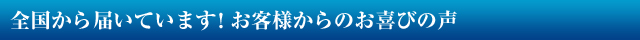 全国から届いています! お客様からのお喜びの声
